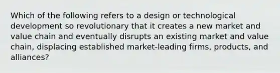 Which of the following refers to a design or technological development so revolutionary that it creates a new market and value chain and eventually disrupts an existing market and value​ chain, displacing established​ market-leading firms,​ products, and​ alliances?