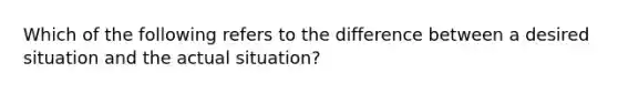 Which of the following refers to the difference between a desired situation and the actual situation?