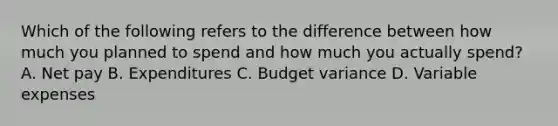 Which of the following refers to the difference between how much you planned to spend and how much you actually spend? A. Net pay B. Expenditures C. Budget variance D. Variable expenses