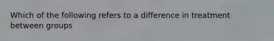 Which of the following refers to a difference in treatment between groups