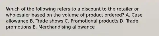 Which of the following refers to a discount to the retailer or wholesaler based on the volume of product ordered? A. Case allowance B. Trade shows C. Promotional products D. Trade promotions E. Merchandising allowance