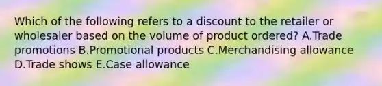 Which of the following refers to a discount to the retailer or wholesaler based on the volume of product​ ordered? A.Trade promotions B.Promotional products C.Merchandising allowance D.Trade shows E.Case allowance