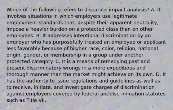 Which of the following refers to disparate impact analysis? A. It involves situations in which employers use legitimate employment standards that, despite their apparent neutrality, impose a heavier burden on a protected class than on other employees. B. It addresses intentional discrimination by an employer who has purposefully treated an employee or applicant less favorably because of his/her race, color, religion, national origin, gender, or membership in a group under another protected category. C. It is a means of remedying past and present discriminatory wrongs in a more expeditious and thorough manner than the market might achieve on its own. D. It has the authority to issue regulations and guidelines as well as to receive, initiate, and investigate charges of discrimination against employers covered by federal antidiscrimination statutes such as Title VII.