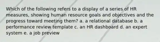 Which of the following refers to a display of a series of HR measures, showing human resource goals and objectives and the progress toward meeting them? a. a relational database b. a performance review template c. an HR dashboard d. an expert system e. a job preview