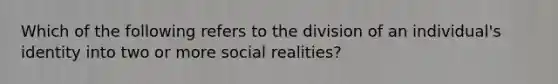 Which of the following refers to the division of an individual's identity into two or more social realities?