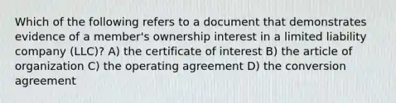 Which of the following refers to a document that demonstrates evidence of a member's ownership interest in a limited liability company (LLC)? A) the certificate of interest B) the article of organization C) the operating agreement D) the conversion agreement