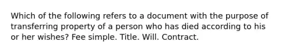 Which of the following refers to a document with the purpose of transferring property of a person who has died according to his or her wishes? Fee simple. Title. Will. Contract.