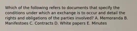 Which of the following refers to documents that specify the conditions under which an exchange is to occur and detail the rights and obligations of the parties involved? A. Memoranda B. Manifestoes C. Contracts D. White papers E. Minutes