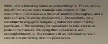 Which of the following refers to downshifting? a. The conscious decision to reduce one's material consumption b. The resentment that arises as a result of another's belongings, and a desire to acquire similar possessions c. The tendency for a consumer to engage in bargaining behaviors when making purchases d. The tendency for consumers to take excessive pride in themselves, including their appearance and accomplishments. e. The tendency of an individual to retain control and ownership over his possessions