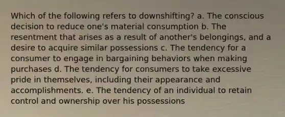 Which of the following refers to downshifting? a. The conscious decision to reduce one's material consumption b. The resentment that arises as a result of another's belongings, and a desire to acquire similar possessions c. The tendency for a consumer to engage in bargaining behaviors when making purchases d. The tendency for consumers to take excessive pride in themselves, including their appearance and accomplishments. e. The tendency of an individual to retain control and ownership over his possessions