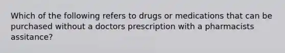 Which of the following refers to drugs or medications that can be purchased without a doctors prescription with a pharmacists assitance?