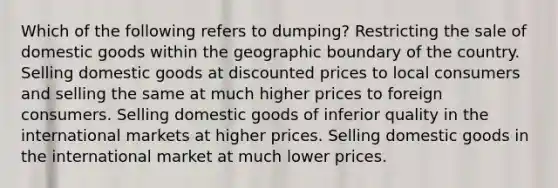 Which of the following refers to dumping? Restricting the sale of domestic goods within the geographic boundary of the country. Selling domestic goods at discounted prices to local consumers and selling the same at much higher prices to foreign consumers. Selling domestic goods of inferior quality in the international markets at higher prices. Selling domestic goods in the international market at much lower prices.