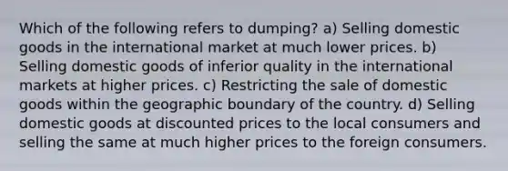 Which of the following refers to dumping? a) Selling domestic goods in the international market at much lower prices. b) Selling domestic goods of inferior quality in the international markets at higher prices. c) Restricting the sale of domestic goods within the geographic boundary of the country. d) Selling domestic goods at discounted prices to the local consumers and selling the same at much higher prices to the foreign consumers.