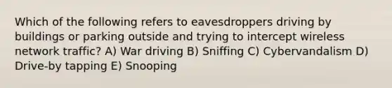 Which of the following refers to eavesdroppers driving by buildings or parking outside and trying to intercept wireless network traffic? A) War driving B) Sniffing C) Cybervandalism D) Drive-by tapping E) Snooping