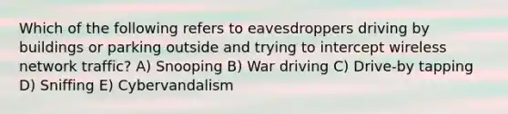 Which of the following refers to eavesdroppers driving by buildings or parking outside and trying to intercept wireless network traffic? A) Snooping B) War driving C) Drive-by tapping D) Sniffing E) Cybervandalism