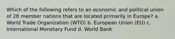 Which of the following refers to an economic and political union of 28 member nations that are located primarily in Europe? a. World Trade Organization (WTO) b. European Union (EU) c. International Monetary Fund d. World Bank