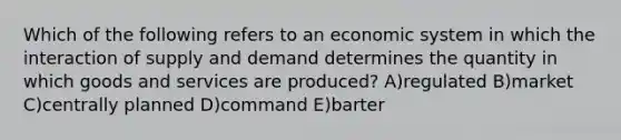 Which of the following refers to an economic system in which the interaction of supply and demand determines the quantity in which goods and services are produced? A)regulated B)market C)centrally planned D)command E)barter