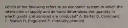 Which of the following refers to an economic system in which the interaction of supply and demand determines the quantity in which goods and services are produced? A. Barter B. Command C. Market D. Regulated E. Centrally planned