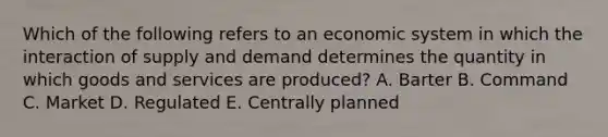 Which of the following refers to an economic system in which the interaction of supply and demand determines the quantity in which goods and services are produced? A. Barter B. Command C. Market D. Regulated E. Centrally planned