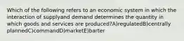 Which of the following refers to an economic system in which the interaction of supplyand demand determines the quantity in which goods and services are produced?A)regulatedB)centrally plannedC)commandD)marketE)barter