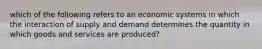 which of the following refers to an economic systems in which the interaction of supply and demand determines the quantity in which goods and services are produced?