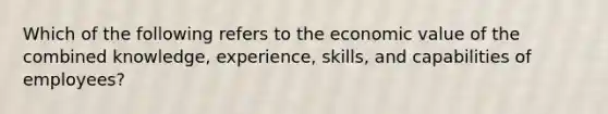 Which of the following refers to the economic value of the combined knowledge, experience, skills, and capabilities of employees?