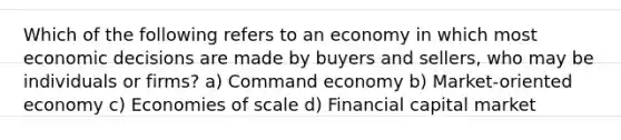 Which of the following refers to an economy in which most economic decisions are made by buyers and sellers, who may be individuals or firms? a) Command economy b) Market-oriented economy c) Economies of scale d) Financial capital market