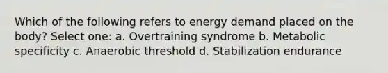 Which of the following refers to energy demand placed on the body? Select one: a. Overtraining syndrome b. Metabolic specificity c. Anaerobic threshold d. Stabilization endurance