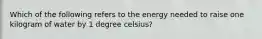 Which of the following refers to the energy needed to raise one kilogram of water by 1 degree celsius?