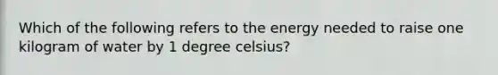 Which of the following refers to the energy needed to raise one kilogram of water by 1 degree celsius?