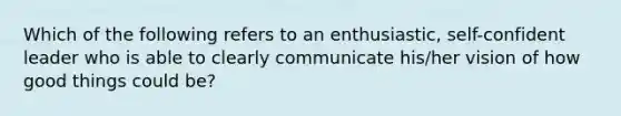 Which of the following refers to an enthusiastic, self-confident leader who is able to clearly communicate his/her vision of how good things could be?