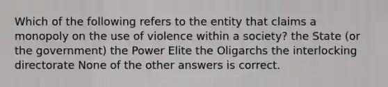 Which of the following refers to the entity that claims a monopoly on the use of violence within a society? the State (or the government) the Power Elite the Oligarchs the interlocking directorate None of the other answers is correct.