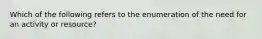 Which of the following refers to the enumeration of the need for an activity or resource?