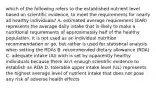 which of the following refers to the established nutrient level based on scientific evidence, to meet the requirements for nearly all healthy individuals? A. estimated average requirement (EAR) represents the average daily intake that is likely to make a nutritional requirements of approximately half of the healthy population. it is not used as an individual nutrition recommendation or go, but rather is used for statistical analysis when setting the RDAs B. recommended dietary allowance (RDA) C. adequate intake (AI) wich is set by apparently healthy individuals because there isn't enough scientific evidence to establish an RDA D. tolerable upper intake level (UL) represents the highest average level of nutrient intake that does not pose any risk of adverse health effects