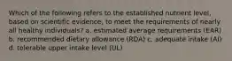 Which of the following refers to the established nutrient level, based on scientific evidence, to meet the requirements of nearly all healthy individuals? a. estimated average requirements (EAR) b. recommended dietary allowance (RDA) c. adequate intake (AI) d. tolerable upper intake level (UL)