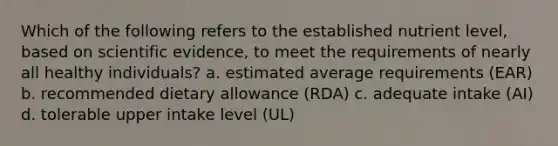 Which of the following refers to the established nutrient level, based on scientific evidence, to meet the requirements of nearly all healthy individuals? a. estimated average requirements (EAR) b. recommended dietary allowance (RDA) c. adequate intake (AI) d. tolerable upper intake level (UL)