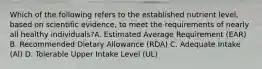 Which of the following refers to the established nutrient level, based on scientific evidence, to meet the requirements of nearly all healthy individuals?A. Estimated Average Requirement (EAR) B. Recommended Dietary Allowance (RDA) C. Adequate Intake (Al) D. Tolerable Upper Intake Level (UL)