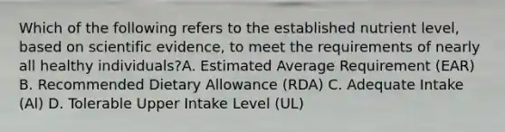 Which of the following refers to the established nutrient level, based on scientific evidence, to meet the requirements of nearly all healthy individuals?A. Estimated Average Requirement (EAR) B. Recommended Dietary Allowance (RDA) C. Adequate Intake (Al) D. Tolerable Upper Intake Level (UL)