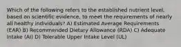 Which of the following refers to the established nutrient level, based on scientific evidence, to meet the requirements of nearly all healthy individuals? A) Estimated Average Requirements (EAR) B) Recommended Dietary Allowance (RDA) C) Adequate Intake (AI) D) Tolerable Upper Intake Level (UL)