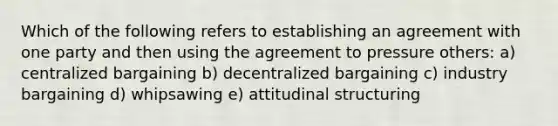 Which of the following refers to establishing an agreement with one party and then using the agreement to pressure others: a) centralized bargaining b) decentralized bargaining c) industry bargaining d) whipsawing e) attitudinal structuring