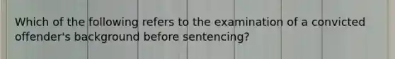 Which of the following refers to the examination of a convicted offender's background before sentencing?