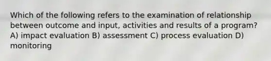 Which of the following refers to the examination of relationship between outcome and input, activities and results of a program? A) impact evaluation B) assessment C) process evaluation D) monitoring