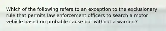 Which of the following refers to an exception to <a href='https://www.questionai.com/knowledge/kiz15u9aWk-the-exclusionary-rule' class='anchor-knowledge'>the exclusionary rule</a> that permits law enforcement officers to search a motor vehicle based on probable cause but without a warrant?