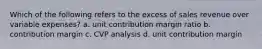 Which of the following refers to the excess of sales revenue over variable expenses? a. unit contribution margin ratio b. contribution margin c. CVP analysis d. unit contribution margin