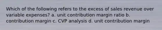 Which of the following refers to the excess of sales revenue over variable expenses? a. unit contribution margin ratio b. contribution margin c. CVP analysis d. unit contribution margin