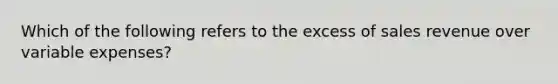 Which of the following refers to the excess of sales revenue over variable expenses?