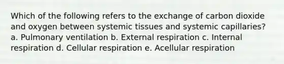 Which of the following refers to the exchange of carbon dioxide and oxygen between systemic tissues and systemic capillaries? a. Pulmonary ventilation b. External respiration c. Internal respiration d. Cellular respiration e. Acellular respiration