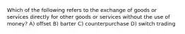 Which of the following refers to the exchange of goods or services directly for other goods or services without the use of money? A) offset B) barter C) counterpurchase D) switch trading