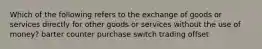 Which of the following refers to the exchange of goods or services directly for other goods or services without the use of money? barter counter purchase switch trading offset