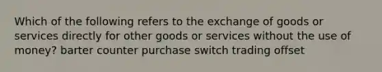 Which of the following refers to the exchange of goods or services directly for other goods or services without the use of money? barter counter purchase switch trading offset